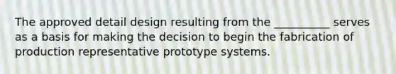 The approved detail design resulting from the __________ serves as a basis for making the decision to begin the fabrication of production representative prototype systems.