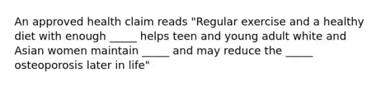 An approved health claim reads "Regular exercise and a healthy diet with enough _____ helps teen and young adult white and Asian women maintain _____ and may reduce the _____ osteoporosis later in life"