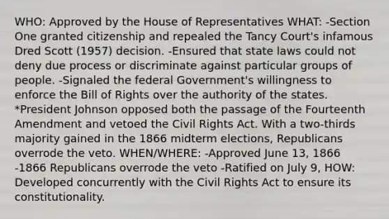 WHO: Approved by the House of Representatives WHAT: -Section One granted citizenship and repealed the Tancy Court's infamous Dred Scott (1957) decision. -Ensured that state laws could not deny due process or discriminate against particular groups of people. -Signaled the federal Government's willingness to enforce the Bill of Rights over the authority of the states. *President Johnson opposed both the passage of the Fourteenth Amendment and vetoed the Civil Rights Act. With a two-thirds majority gained in the 1866 midterm elections, Republicans overrode the veto. WHEN/WHERE: -Approved June 13, 1866 -1866 Republicans overrode the veto -Ratified on July 9, HOW: Developed concurrently with the Civil Rights Act to ensure its constitutionality.