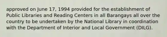 approved on June 17, 1994 provided for the establishment of Public Libraries and Reading Centers in all Barangays all over the country to be undertaken by the National Library in coordination with the Department of Interior and Local Government (DILG).