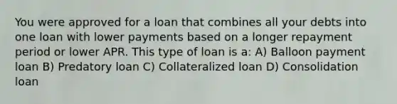 You were approved for a loan that combines all your debts into one loan with lower payments based on a longer repayment period or lower APR. This type of loan is a: A) Balloon payment loan B) Predatory loan C) Collateralized loan D) Consolidation loan