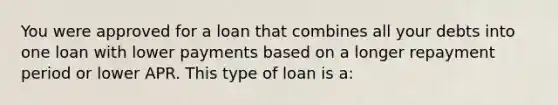 You were approved for a loan that combines all your debts into one loan with lower payments based on a longer repayment period or lower APR. This type of loan is a: