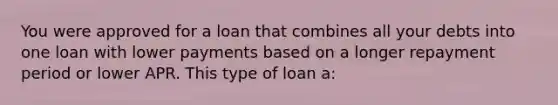 You were approved for a loan that combines all your debts into one loan with lower payments based on a longer repayment period or lower APR. This type of loan a: