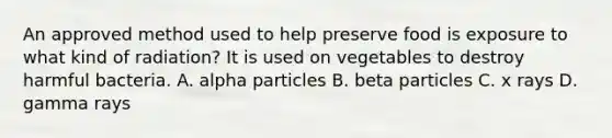 An approved method used to help preserve food is exposure to what kind of radiation? It is used on vegetables to destroy harmful bacteria. A. alpha particles B. beta particles C. x rays D. gamma rays