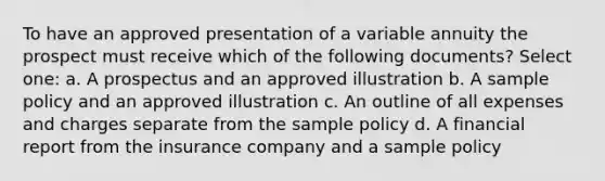 To have an approved presentation of a variable annuity the prospect must receive which of the following documents? Select one: a. A prospectus and an approved illustration b. A sample policy and an approved illustration c. An outline of all expenses and charges separate from the sample policy d. A financial report from the insurance company and a sample policy