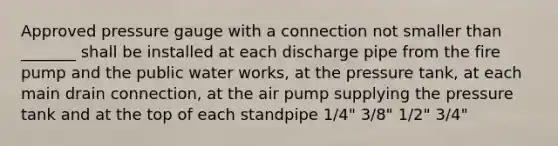 Approved pressure gauge with a connection not smaller than _______ shall be installed at each discharge pipe from the fire pump and the public water works, at the pressure tank, at each main drain connection, at the air pump supplying the pressure tank and at the top of each standpipe 1/4" 3/8" 1/2" 3/4"