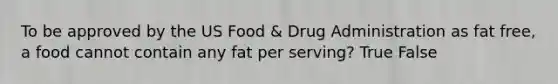 To be approved by the US Food & Drug Administration as fat free, a food cannot contain any fat per serving? True False