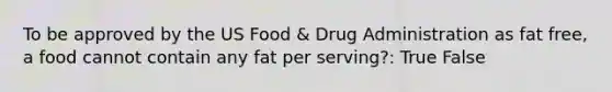 To be approved by the US Food & Drug Administration as fat free, a food cannot contain any fat per serving?: True False