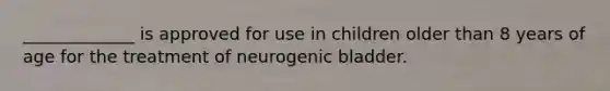 _____________ is approved for use in children older than 8 years of age for the treatment of neurogenic bladder.