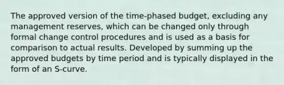 The approved version of the time-phased budget, excluding any management reserves, which can be changed only through formal change control procedures and is used as a basis for comparison to actual results. Developed by summing up the approved budgets by time period and is typically displayed in the form of an S-curve.