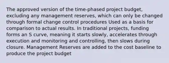 The approved version of the time-phased project budget, excluding any management reserves, which can only be changed through formal change control procedures Used as a basis for comparison to actual results. In traditional projects, funding forms an S curve, meaning it starts slowly, accelerates through execution and monitoring and controlling, then slows during closure. Management Reserves are added to the cost baseline to produce the project budget