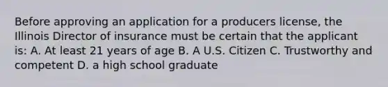 Before approving an application for a producers license, the Illinois Director of insurance must be certain that the applicant is: A. At least 21 years of age B. A U.S. Citizen C. Trustworthy and competent D. a high school graduate