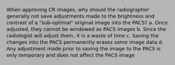 When approving CR images, why should the radiographer generally not save adjustments made to the brightness and contrast of a "sub-optimal" original image into the PACS? a. Once adjusted, they cannot be windowed as PACS images b. Since the radiologist will adjust them, it is a waste of time c. Saving the changes into the PACS permanently erases some image data d. Any adjustment made prior to saving the image to the PACS is only temporary and does not affect the PACS image