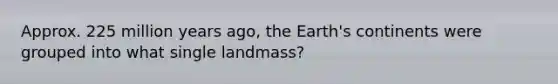 Approx. 225 million years ago, the Earth's continents were grouped into what single landmass?