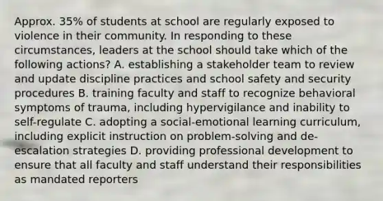 Approx. 35% of students at school are regularly exposed to violence in their community. In responding to these circumstances, leaders at the school should take which of the following actions? A. establishing a stakeholder team to review and update discipline practices and school safety and security procedures B. training faculty and staff to recognize behavioral symptoms of trauma, including hypervigilance and inability to self-regulate C. adopting a social-emotional learning curriculum, including explicit instruction on problem-solving and de-escalation strategies D. providing professional development to ensure that all faculty and staff understand their responsibilities as mandated reporters