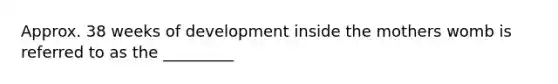 Approx. 38 weeks of development inside the mothers womb is referred to as the _________