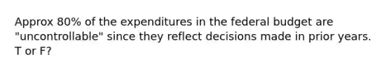 Approx 80% of the expenditures in the federal budget are "uncontrollable" since they reflect decisions made in prior years. T or F?