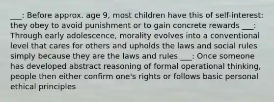 ___: Before approx. age 9, most children have this of self-interest: they obey to avoid punishment or to gain concrete rewards ___: Through early adolescence, morality evolves into a conventional level that cares for others and upholds the laws and social rules simply because they are the laws and rules ___: Once someone has developed abstract reasoning of formal operational thinking, people then either confirm one's rights or follows basic personal ethical principles