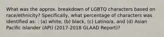 What was the approx. breakdown of LGBTQ characters based on race/ethnicity? Specifically, what percentage of characters was identified as: : (a) white, (b) black, (c) Latino/a, and (d) Asian Pacific Islander (API) (2017-2018 GLAAD Report)?