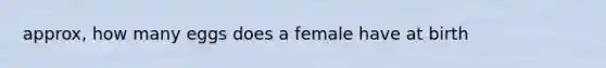 approx, how many eggs does a female have at birth