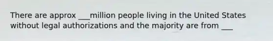 There are approx ___million people living in the United States without legal authorizations and the majority are from ___