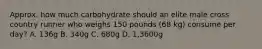 Approx. how much carbohydrate should an elite male cross country runner who weighs 150 pounds (68 kg) consume per day? A. 136g B. 340g C. 680g D. 1,3600g