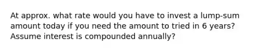 At approx. what rate would you have to invest a lump-sum amount today if you need the amount to tried in 6 years? Assume interest is compounded annually?