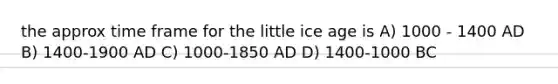 the approx time frame for the little ice age is A) 1000 - 1400 AD B) 1400-1900 AD C) 1000-1850 AD D) 1400-1000 BC