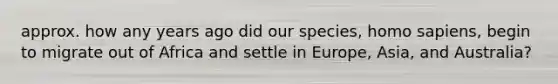 approx. how any years ago did our species, homo sapiens, begin to migrate out of Africa and settle in Europe, Asia, and Australia?