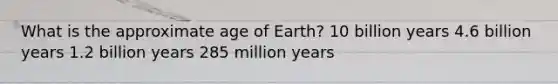 What is the approximate age of Earth? 10 billion years 4.6 billion years 1.2 billion years 285 million years