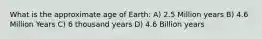 What is the approximate age of Earth: A) 2.5 Million years B) 4.6 Million Years C) 6 thousand years D) 4.6 Billion years