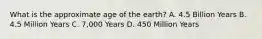 What is the approximate age of the earth? A. 4.5 Billion Years B. 4.5 Million Years C. 7,000 Years D. 450 Million Years