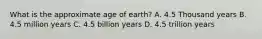 What is the approximate age of earth? A. 4.5 Thousand years B. 4.5 million years C. 4.5 billion years D. 4.5 trillion years