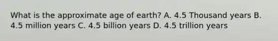 What is the approximate age of earth? A. 4.5 Thousand years B. 4.5 million years C. 4.5 billion years D. 4.5 trillion years