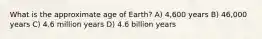 What is the approximate age of Earth? A) 4,600 years B) 46,000 years C) 4.6 million years D) 4.6 billion years