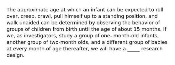 The approximate age at which an infant can be expected to roll over, creep, crawl, pull himself up to a standing position, and walk unaided can be determined by observing the behavior of groups of children from birth until the age of about 15 months. If we, as investigators, study a group of one- month-old infants, another group of two-month olds, and a different group of babies at every month of age thereafter, we will have a _____ research design.