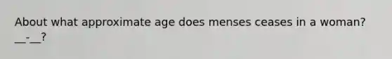 About what approximate age does menses ceases in a woman? __-__?