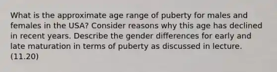 What is the approximate age range of puberty for males and females in the USA? Consider reasons why this age has declined in recent years. Describe the gender differences for early and late maturation in terms of puberty as discussed in lecture. (11.20)