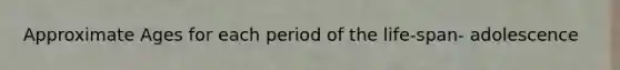 Approximate Ages for each period of the life-span- adolescence