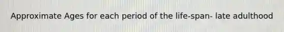 Approximate Ages for each period of the life-span- late adulthood