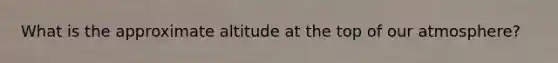 What is the approximate altitude at the top of our atmosphere?