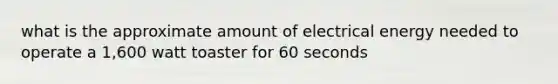 what is the approximate amount of electrical energy needed to operate a 1,600 watt toaster for 60 seconds