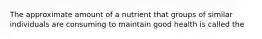 The approximate amount of a nutrient that groups of similar individuals are consuming to maintain good health is called the