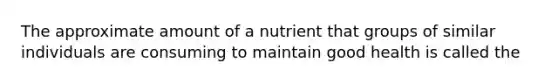 The approximate amount of a nutrient that groups of similar individuals are consuming to maintain good health is called the