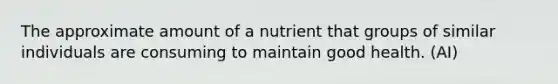 The approximate amount of a nutrient that groups of similar individuals are consuming to maintain good health. (AI)