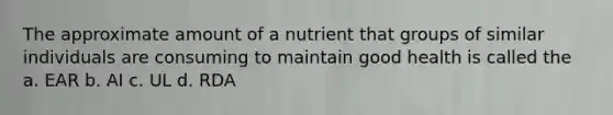 The approximate amount of a nutrient that groups of similar individuals are consuming to maintain good health is called the a. EAR b. AI c. UL d. RDA