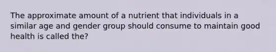 The approximate amount of a nutrient that individuals in a similar age and gender group should consume to maintain good health is called the?