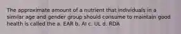 The approximate amount of a nutrient that individuals in a similar age and gender group should consume to maintain good health is called the a. EAR b. AI c. UL d. RDA