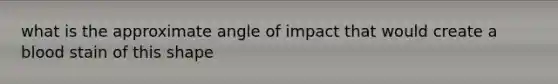 what is the approximate angle of impact that would create a blood stain of this shape