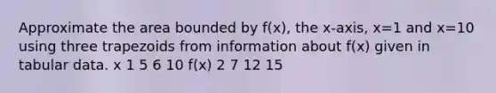 Approximate the area bounded by f(x), the x-axis, x=1 and x=10 using three trapezoids from information about f(x) given in tabular data. x 1 5 6 10 f(x) 2 7 12 15